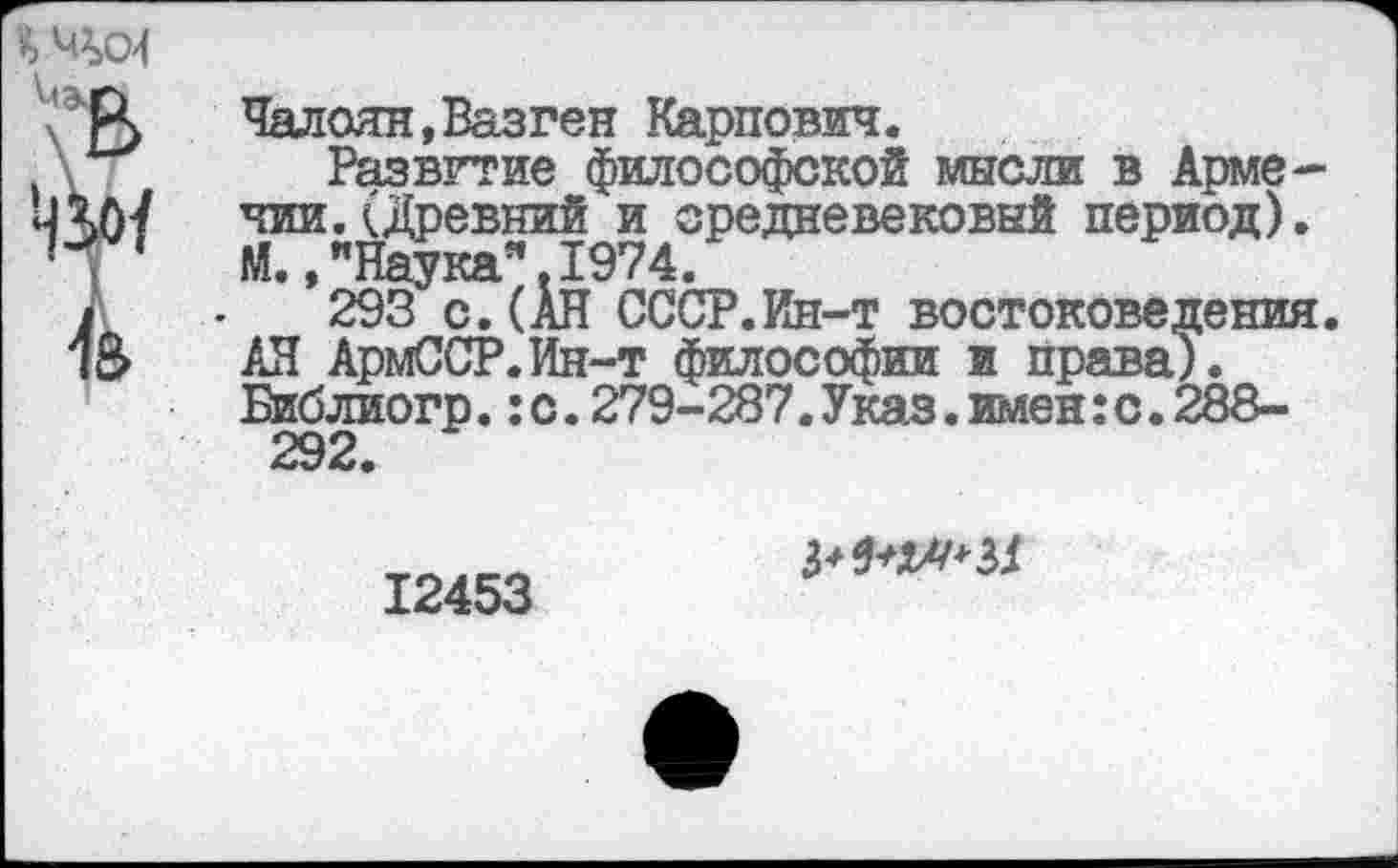 ﻿
Чалоян, Вазген Карпович.
Развитие философской мысли в Армении. (Древний и средневековый период). М., "Наука". 1974.
293 с. (АН СССР.Ин-т востоковедения. АН АрмССР.Ин-т философии и права). Библиогр.:с.279-287.Указ.имен:с.288-292.
12453
